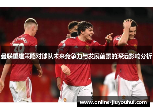 曼联重建策略对球队未来竞争力与发展前景的深远影响分析