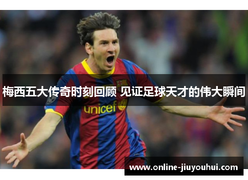 梅西五大传奇时刻回顾 见证足球天才的伟大瞬间