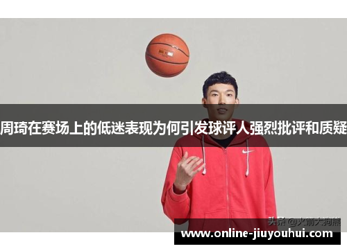 周琦在赛场上的低迷表现为何引发球评人强烈批评和质疑