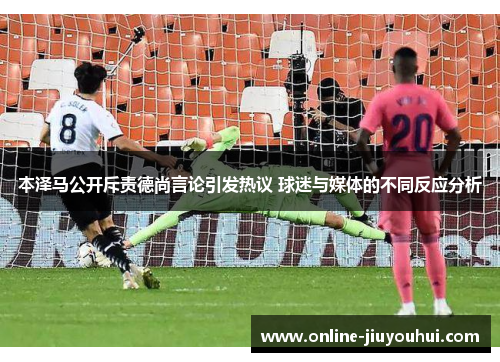 本泽马公开斥责德尚言论引发热议 球迷与媒体的不同反应分析