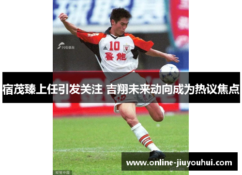 宿茂臻上任引发关注 吉翔未来动向成为热议焦点