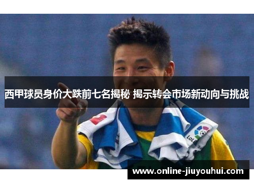 西甲球员身价大跌前七名揭秘 揭示转会市场新动向与挑战