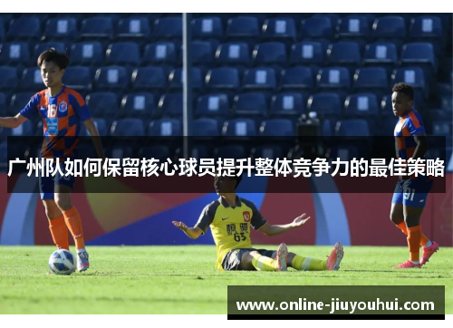 广州队如何保留核心球员提升整体竞争力的最佳策略