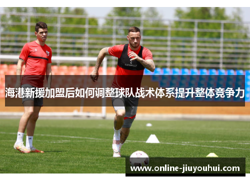 海港新援加盟后如何调整球队战术体系提升整体竞争力