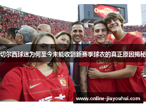 切尔西球迷为何至今未能收到新赛季球衣的真正原因揭秘